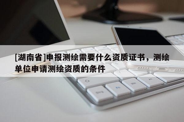 [湖南省]申報測繪需要什么資質證書，測繪單位申請測繪資質的條件