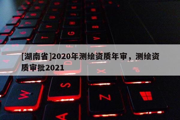 [湖南省]2020年測(cè)繪資質(zhì)年審，測(cè)繪資質(zhì)審批2021
