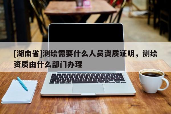 [湖南省]測繪需要什么人員資質證明，測繪資質由什么部門辦理
