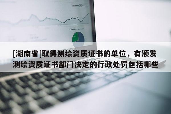 [湖南省]取得測繪資質證書的單位，有頒發測繪資質證書部門決定的行政處罰包括哪些