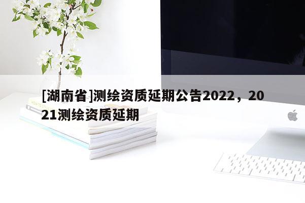 [湖南省]測繪資質延期公告2022，2021測繪資質延期