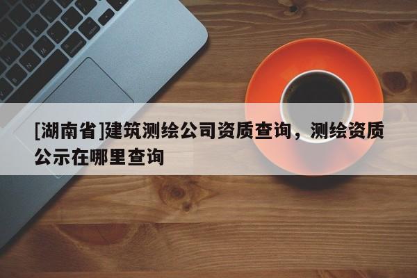 [湖南省]建筑測繪公司資質查詢，測繪資質公示在哪里查詢