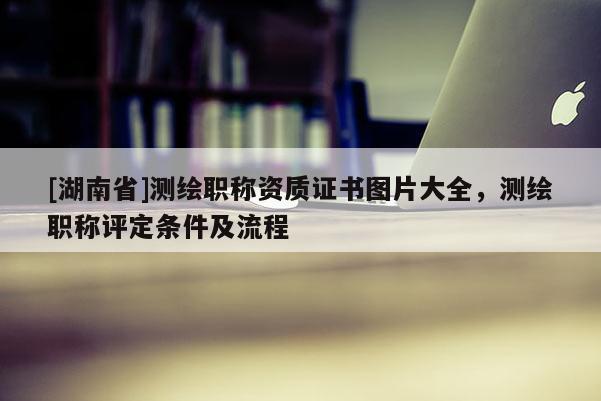 [湖南省]測繪職稱資質證書圖片大全，測繪職稱評定條件及流程