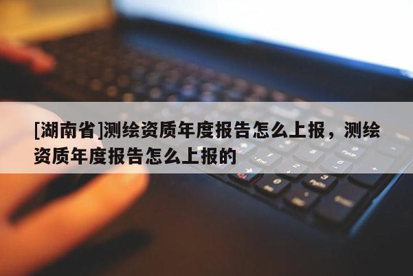 [湖南省]測繪資質(zhì)年度報告怎么上報，測繪資質(zhì)年度報告怎么上報的