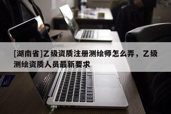 [湖南省]乙級資質注冊測繪師怎么弄，乙級測繪資質人員最新要求