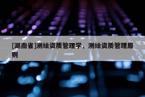 [湖南省]測繪資質管理學，測繪資質管理原則
