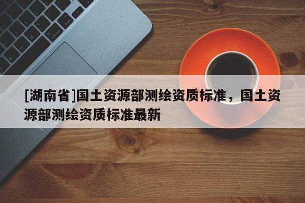 [湖南省]國土資源部測繪資質標準，國土資源部測繪資質標準最新