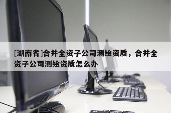 [湖南省]合并全資子公司測(cè)繪資質(zhì)，合并全資子公司測(cè)繪資質(zhì)怎么辦