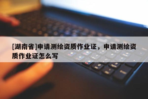 [湖南省]申請測繪資質(zhì)作業(yè)證，申請測繪資質(zhì)作業(yè)證怎么寫