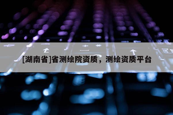 [湖南省]省測(cè)繪院資質(zhì)，測(cè)繪資質(zhì)平臺(tái)