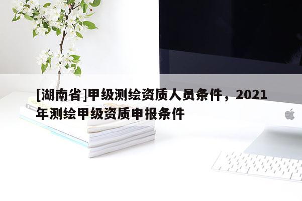 [湖南省]甲級測繪資質人員條件，2021年測繪甲級資質申報條件