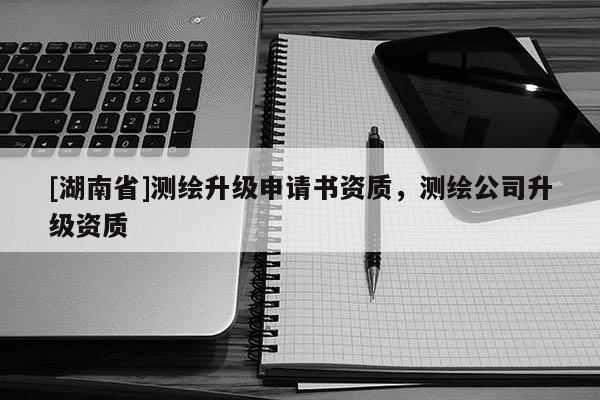 [湖南省]測繪升級申請書資質，測繪公司升級資質