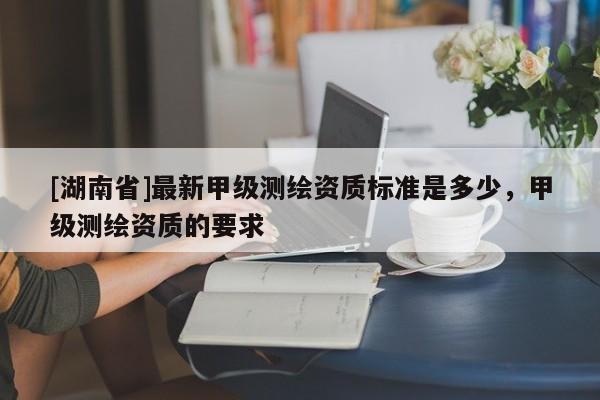 [湖南省]最新甲級(jí)測(cè)繪資質(zhì)標(biāo)準(zhǔn)是多少，甲級(jí)測(cè)繪資質(zhì)的要求
