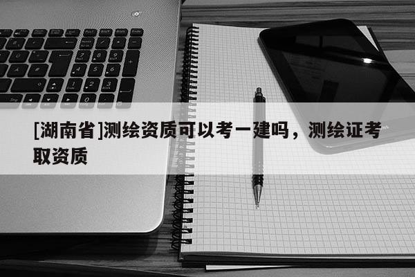 [湖南省]測繪資質(zhì)可以考一建嗎，測繪證考取資質(zhì)