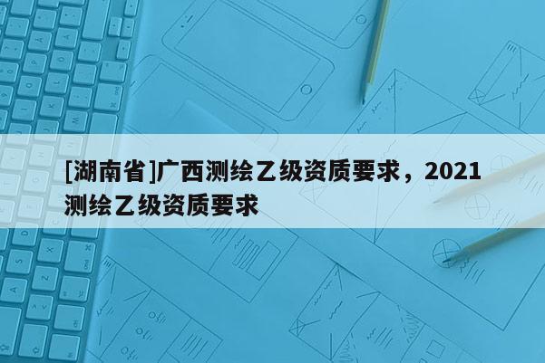 [湖南省]廣西測繪乙級資質要求，2021測繪乙級資質要求