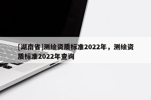 [湖南省]測(cè)繪資質(zhì)標(biāo)準(zhǔn)2022年，測(cè)繪資質(zhì)標(biāo)準(zhǔn)2022年查詢(xún)