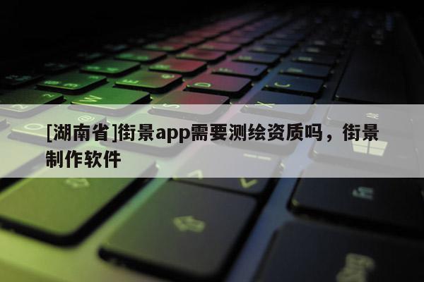 [湖南省]街景app需要測繪資質嗎，街景制作軟件