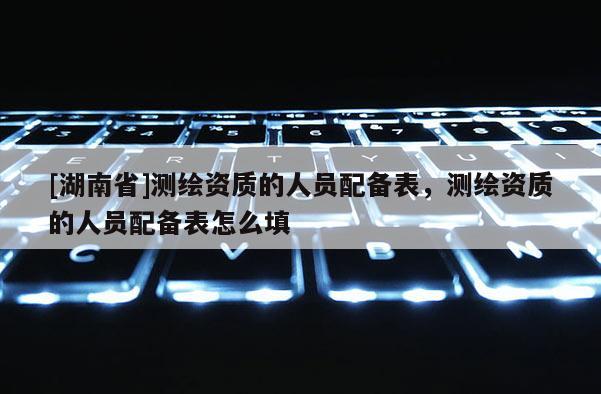 [湖南省]測繪資質(zhì)的人員配備表，測繪資質(zhì)的人員配備表怎么填