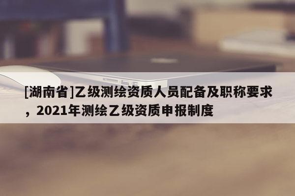 [湖南省]乙級測繪資質人員配備及職稱要求，2021年測繪乙級資質申報制度