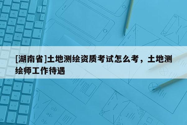 [湖南省]土地測繪資質考試怎么考，土地測繪師工作待遇