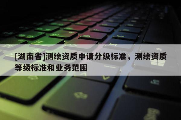 [湖南省]測繪資質申請分級標準，測繪資質等級標準和業務范圍