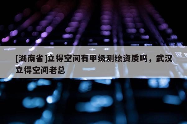 [湖南省]立得空間有甲級測繪資質(zhì)嗎，武漢立得空間老總