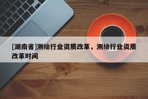 [湖南省]測繪行業(yè)資質(zhì)改革，測繪行業(yè)資質(zhì)改革時(shí)間