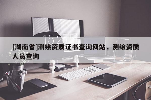 [湖南省]測繪資質(zhì)證書查詢網(wǎng)站，測繪資質(zhì)人員查詢
