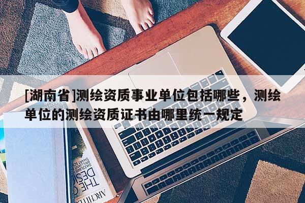 [湖南省]測(cè)繪資質(zhì)事業(yè)單位包括哪些，測(cè)繪單位的測(cè)繪資質(zhì)證書由哪里統(tǒng)一規(guī)定