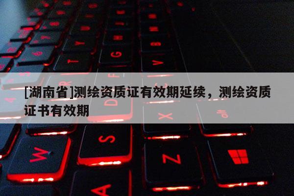 [湖南省]測繪資質證有效期延續，測繪資質證書有效期