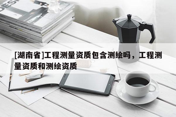[湖南省]工程測量資質(zhì)包含測繪嗎，工程測量資質(zhì)和測繪資質(zhì)