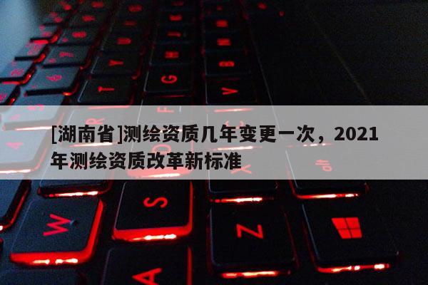 [湖南省]測繪資質(zhì)幾年變更一次，2021年測繪資質(zhì)改革新標(biāo)準(zhǔn)