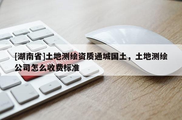 [湖南省]土地測繪資質通城國土，土地測繪公司怎么收費標準