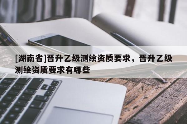 [湖南省]晉升乙級測繪資質要求，晉升乙級測繪資質要求有哪些