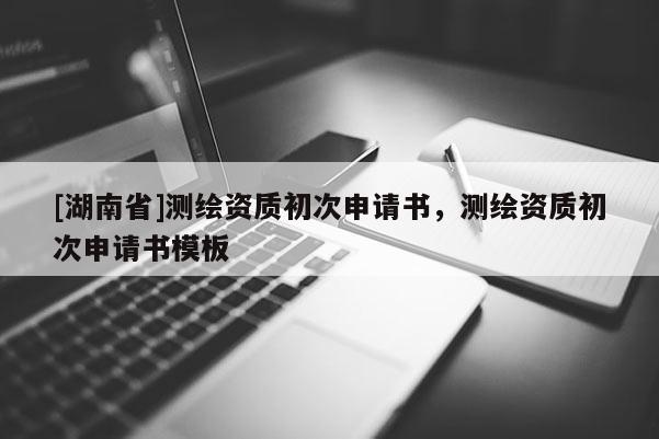 [湖南省]測繪資質初次申請書，測繪資質初次申請書模板