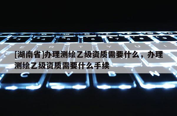 [湖南省]辦理測繪乙級資質需要什么，辦理測繪乙級資質需要什么手續