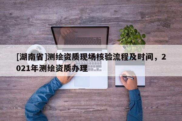 [湖南省]測繪資質現場核驗流程及時間，2021年測繪資質辦理