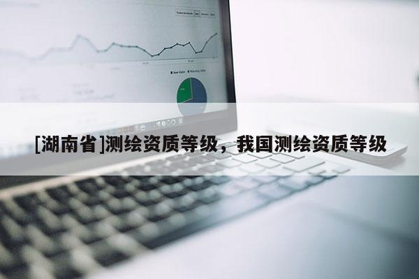 [湖南省]測(cè)繪資質(zhì)等級(jí)，我國(guó)測(cè)繪資質(zhì)等級(jí)