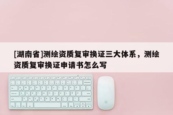 [湖南省]測繪資質(zhì)復(fù)審換證三大體系，測繪資質(zhì)復(fù)審換證申請書怎么寫