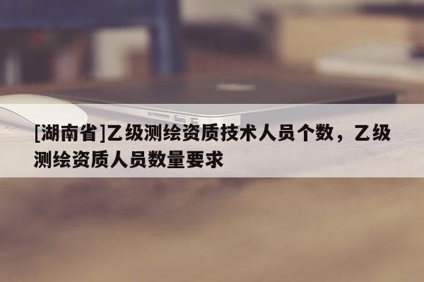 [湖南省]乙級(jí)測(cè)繪資質(zhì)技術(shù)人員個(gè)數(shù)，乙級(jí)測(cè)繪資質(zhì)人員數(shù)量要求