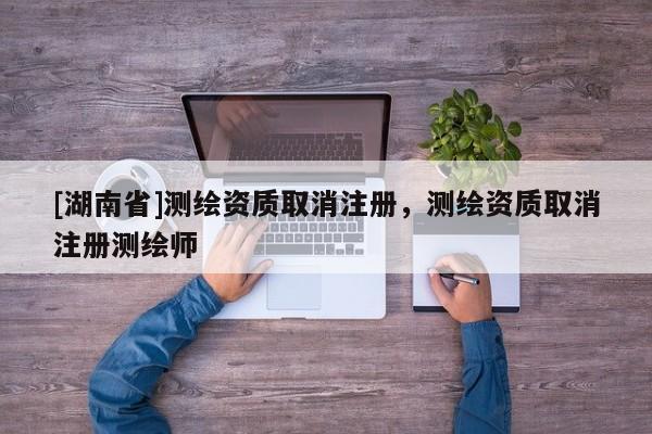 [湖南省]測(cè)繪資質(zhì)取消注冊(cè)，測(cè)繪資質(zhì)取消注冊(cè)測(cè)繪師