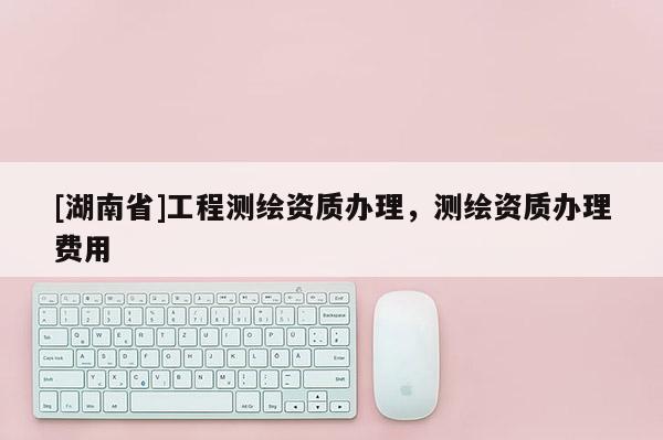 [湖南省]工程測繪資質(zhì)辦理，測繪資質(zhì)辦理費用