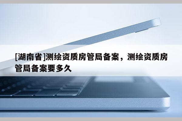 [湖南省]測繪資質房管局備案，測繪資質房管局備案要多久