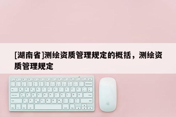 [湖南省]測繪資質(zhì)管理規(guī)定的概括，測繪資質(zhì)管理規(guī)定