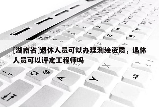[湖南省]退休人員可以辦理測繪資質，退休人員可以評定工程師嗎