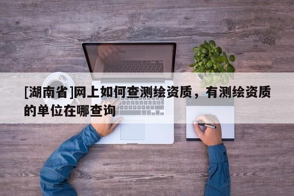 [湖南省]網(wǎng)上如何查測繪資質(zhì)，有測繪資質(zhì)的單位在哪查詢