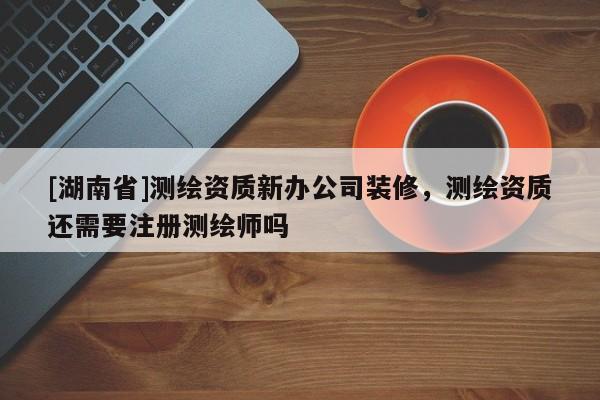 [湖南省]測(cè)繪資質(zhì)新辦公司裝修，測(cè)繪資質(zhì)還需要注冊(cè)測(cè)繪師嗎