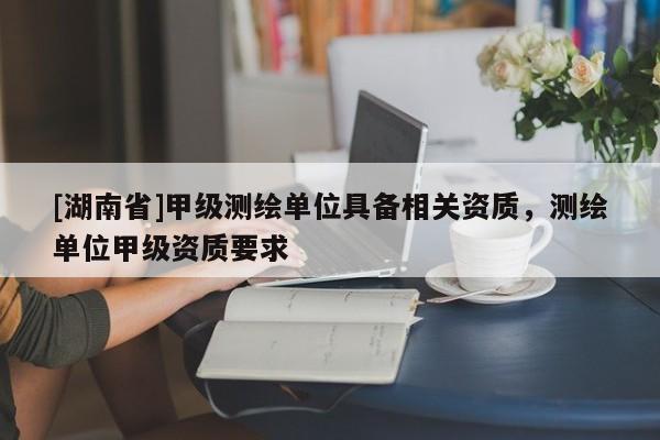 [湖南省]甲級測繪單位具備相關資質，測繪單位甲級資質要求