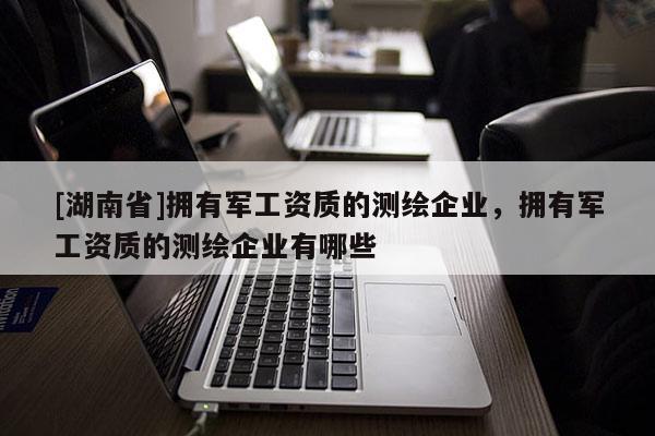 [湖南省]擁有軍工資質(zhì)的測繪企業(yè)，擁有軍工資質(zhì)的測繪企業(yè)有哪些