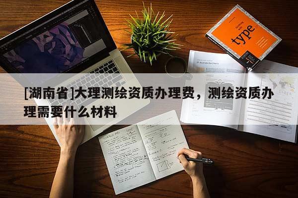 [湖南省]大理測繪資質辦理費，測繪資質辦理需要什么材料